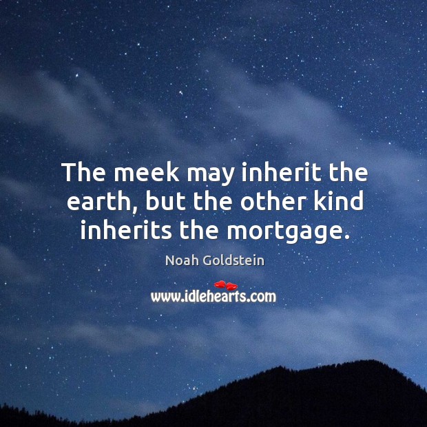 The meek may inherit the earth, but the other kind inherits the mortgage. Image