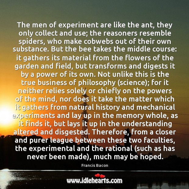 The men of experiment are like the ant, they only collect and use; the reasoners resemble spiders Francis Bacon Picture Quote