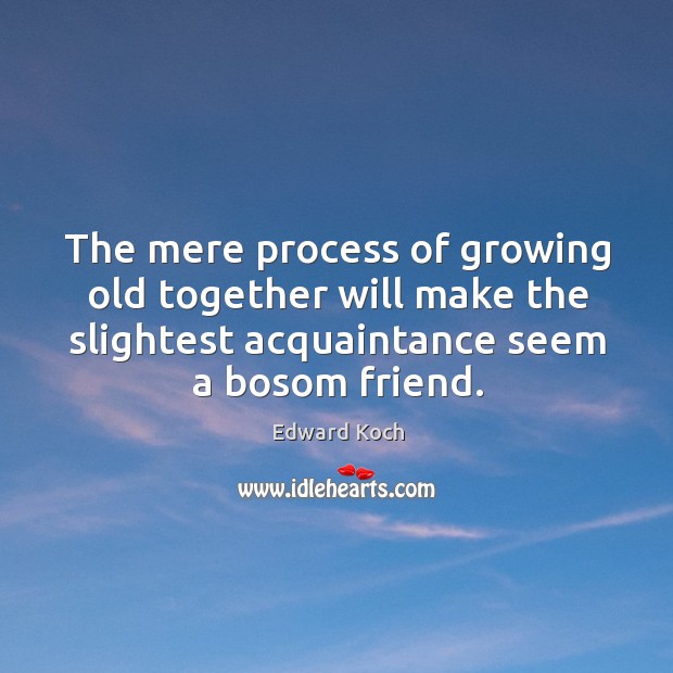 The mere process of growing old together will make the slightest acquaintance seem a bosom friend. Edward Koch Picture Quote