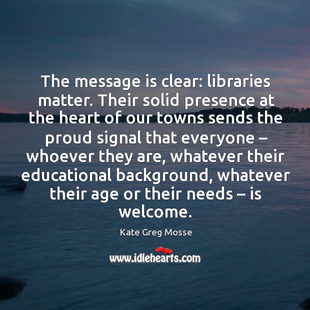 The message is clear: libraries matter. Their solid presence at the heart of our towns sends the proud Kate Greg Mosse Picture Quote