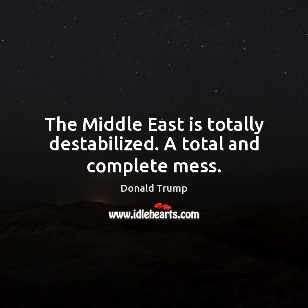 The Middle East is totally destabilized. A total and complete mess. Donald Trump Picture Quote