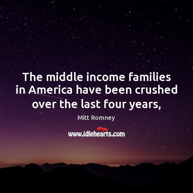 The middle income families in America have been crushed over the last four years, Mitt Romney Picture Quote
