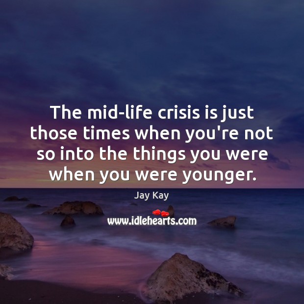 The mid-life crisis is just those times when you’re not so into 