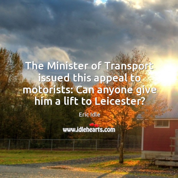 The minister of transport issued this appeal to motorists: can anyone give him a lift to leicester? Eric Idle Picture Quote