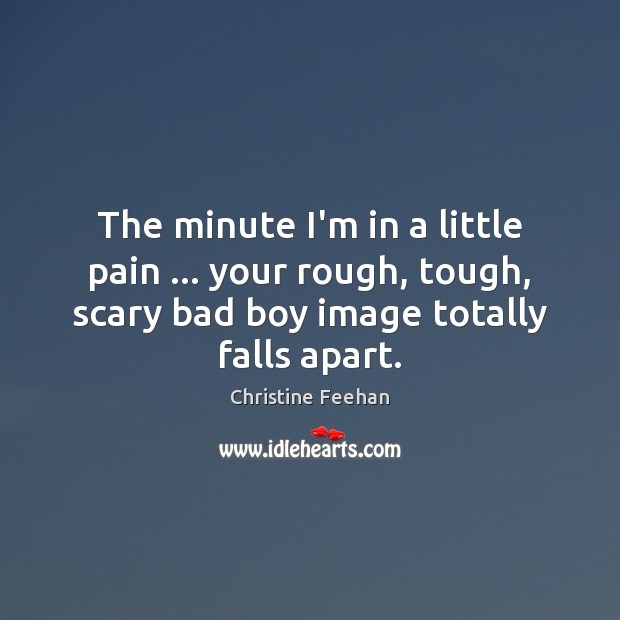 The minute I’m in a little pain … your rough, tough, scary bad 