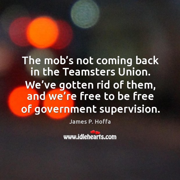 The mob’s not coming back in the teamsters union. We’ve gotten rid of them, and we’re free to be free of government supervision. Image