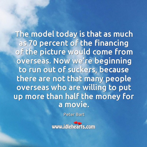 The model today is that as much as 70 percent of the financing of the picture would come from overseas. Peter Bart Picture Quote