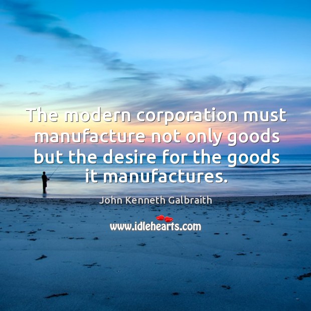 The modern corporation must manufacture not only goods but the desire for John Kenneth Galbraith Picture Quote