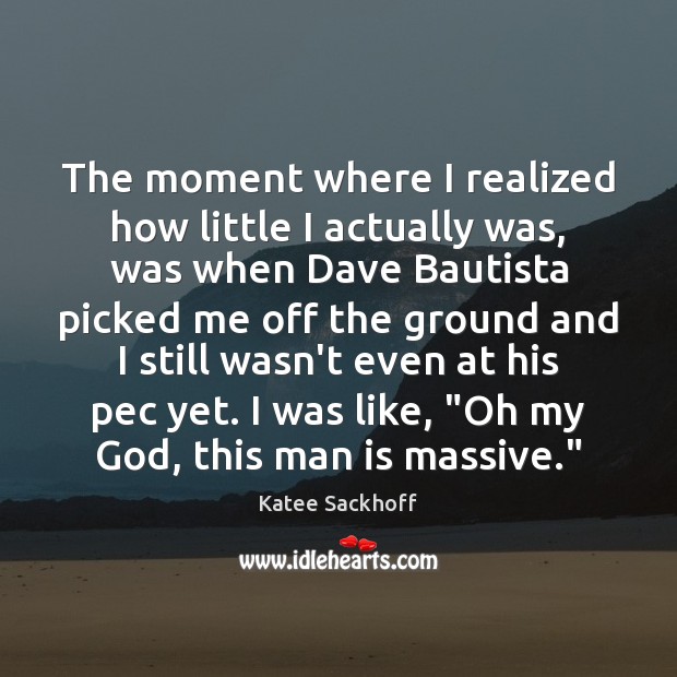 The moment where I realized how little I actually was, was when Katee Sackhoff Picture Quote