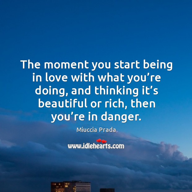 The moment you start being in love with what you’re doing, and thinking it’s beautiful or rich, then you’re in danger. 