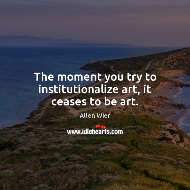 The moment you try to institutionalize art, it ceases to be art. Image