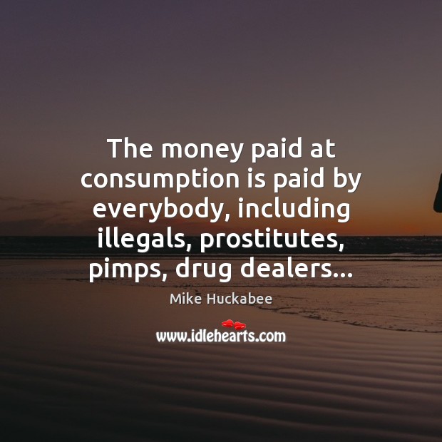 The money paid at consumption is paid by everybody, including illegals, prostitutes, Mike Huckabee Picture Quote