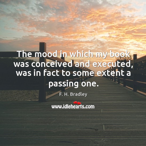 The mood in which my book was conceived and executed, was in fact to some extent a passing one. F. H. Bradley Picture Quote