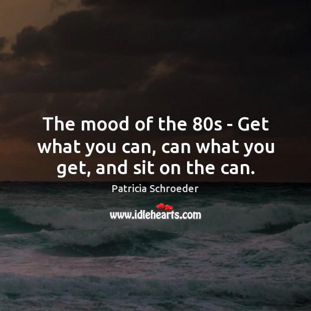 The mood of the 80s – Get what you can, can what you get, and sit on the can. Patricia Schroeder Picture Quote