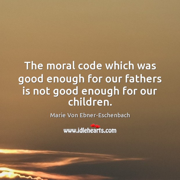 The moral code which was good enough for our fathers is not good enough for our children. Marie Von Ebner-Eschenbach Picture Quote