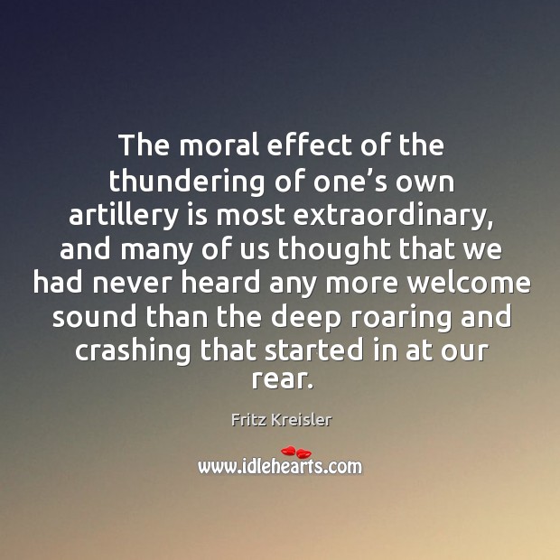 The moral effect of the thundering of one’s own artillery is most extraordinary, and many Fritz Kreisler Picture Quote