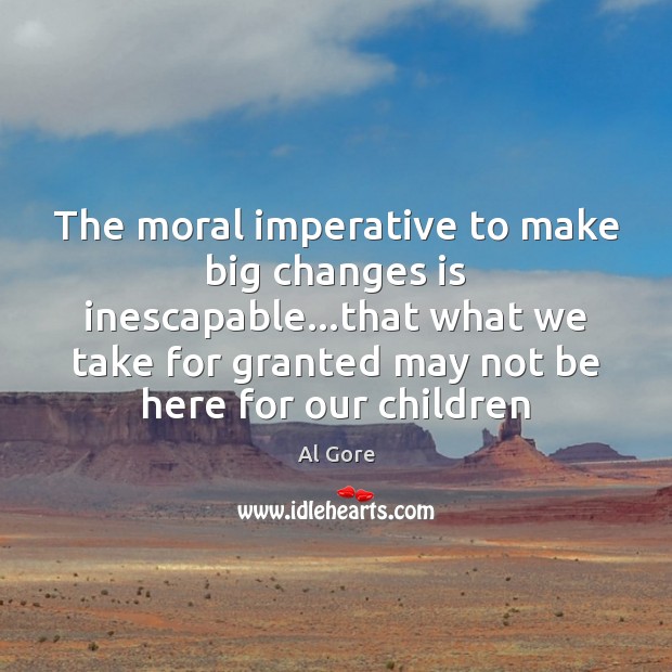 The moral imperative to make big changes is inescapable…that what we 