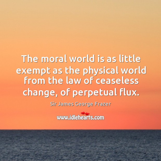 The moral world is as little exempt as the physical world from the law of ceaseless change, of perpetual flux. Sir James George Frazer Picture Quote