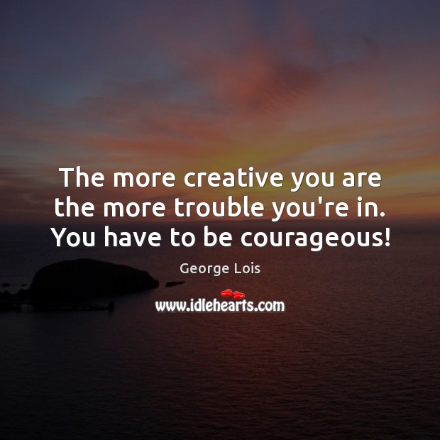 The more creative you are the more trouble you’re in. You have to be courageous! George Lois Picture Quote