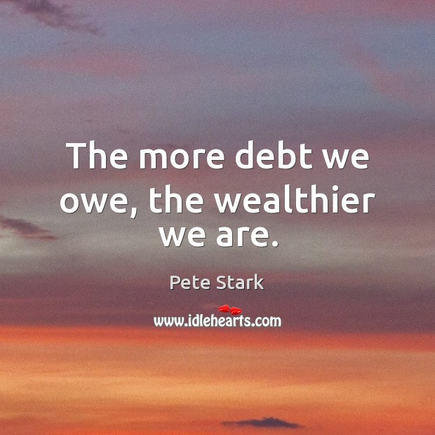 The more debt we owe, the wealthier we are. Pete Stark Picture Quote
