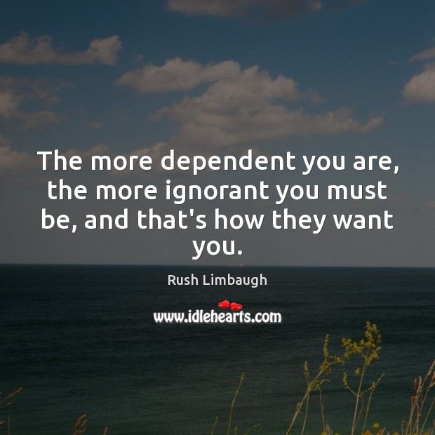 The more dependent you are, the more ignorant you must be, and that’s how they want you. Rush Limbaugh Picture Quote