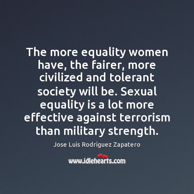 The more equality women have, the fairer, more civilized and tolerant society Jose Luis Rodriguez Zapatero Picture Quote