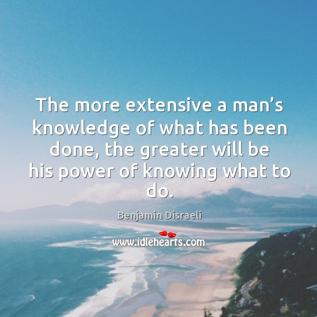The more extensive a man’s knowledge of what has been done, the greater will be his Benjamin Disraeli Picture Quote
