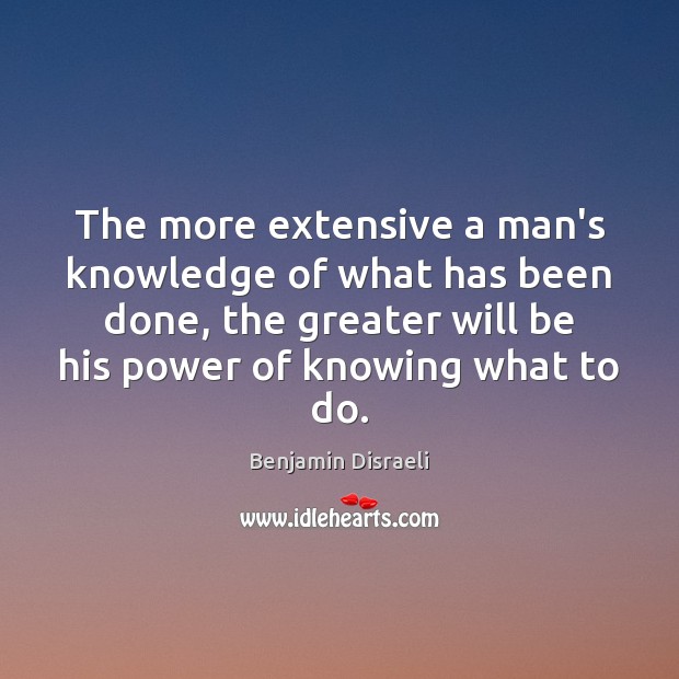 The more extensive a man’s knowledge of what has been done, the Benjamin Disraeli Picture Quote