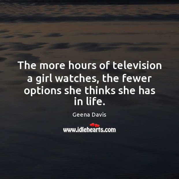 The more hours of television a girl watches, the fewer options she thinks she has in life. Geena Davis Picture Quote