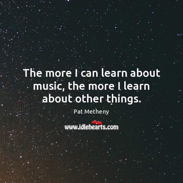 The more I can learn about music, the more I learn about other things. Pat Metheny Picture Quote