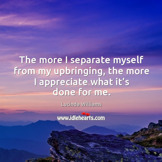 The more I separate myself from my upbringing, the more I appreciate what it’s done for me. Lucinda Williams Picture Quote