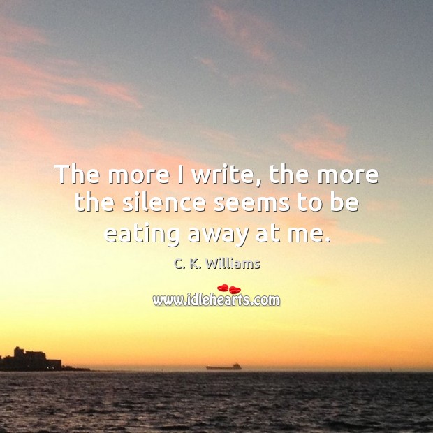 The more I write, the more the silence seems to be eating away at me. C. K. Williams Picture Quote