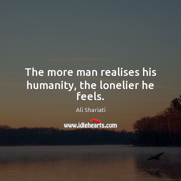 The more man realises his humanity, the lonelier he feels. Ali Shariati Picture Quote