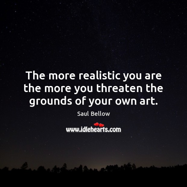 The more realistic you are the more you threaten the grounds of your own art. Saul Bellow Picture Quote