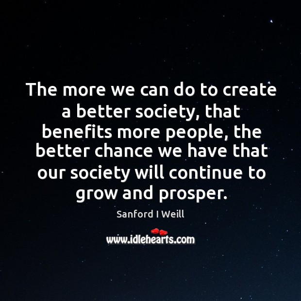 The more we can do to create a better society, that benefits more people Sanford I Weill Picture Quote