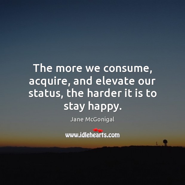 The more we consume, acquire, and elevate our status, the harder it is to stay happy. Jane McGonigal Picture Quote