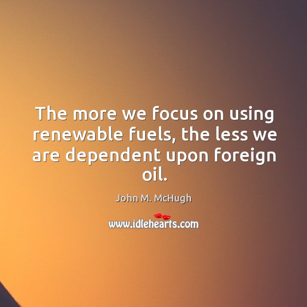The more we focus on using renewable fuels, the less we are dependent upon foreign oil. John M. McHugh Picture Quote