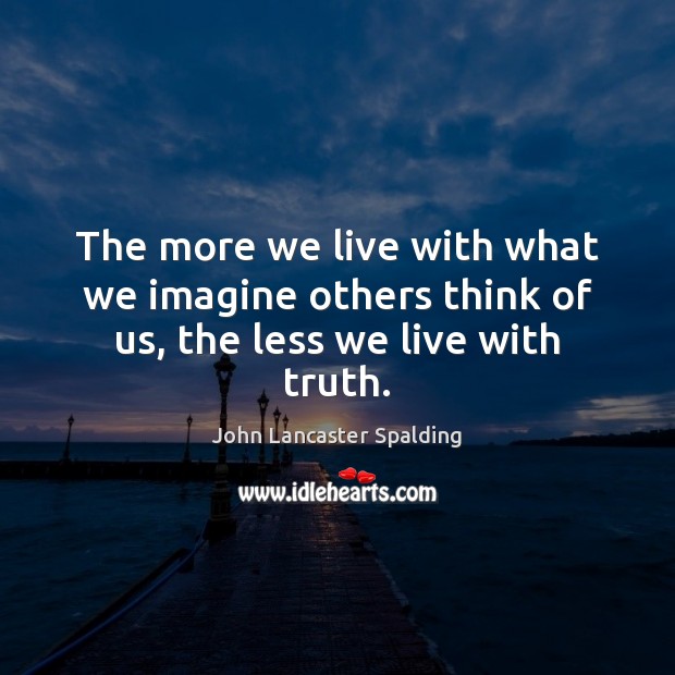 The more we live with what we imagine others think of us, the less we live with truth. John Lancaster Spalding Picture Quote