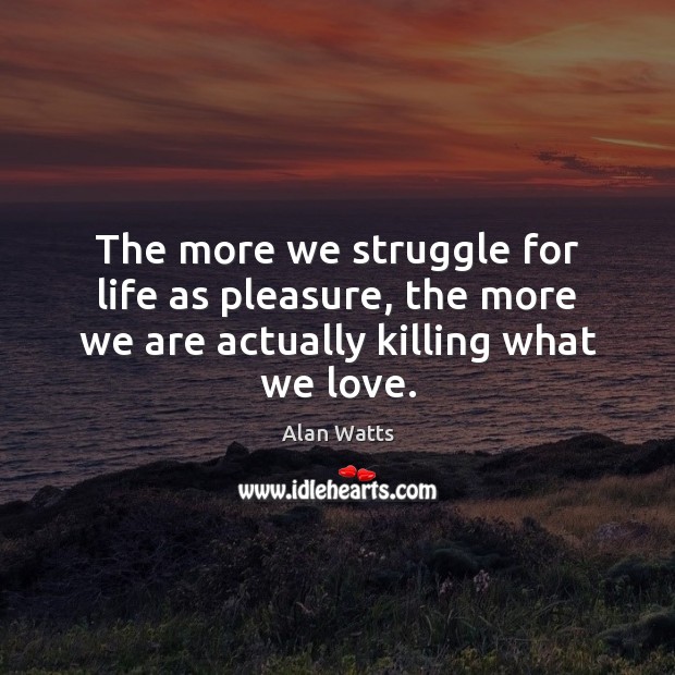 The more we struggle for life as pleasure, the more we are actually killing what we love. Alan Watts Picture Quote
