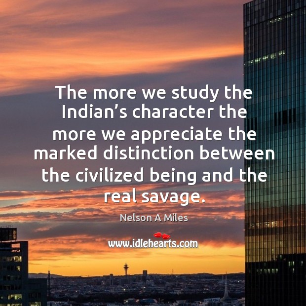 The more we study the indian’s character the more we appreciate the marked distinction between the civilized being and the real savage. Nelson A Miles Picture Quote
