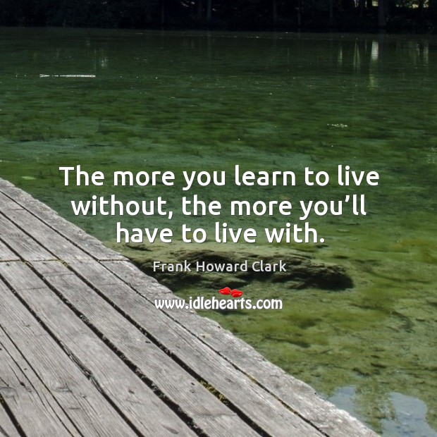 The more you learn to live without, the more you’ll have to live with. Frank Howard Clark Picture Quote