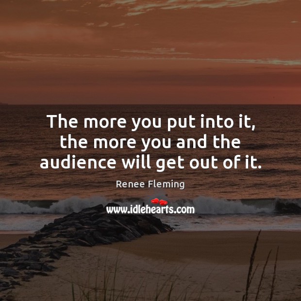 The more you put into it, the more you and the audience will get out of it. Renee Fleming Picture Quote