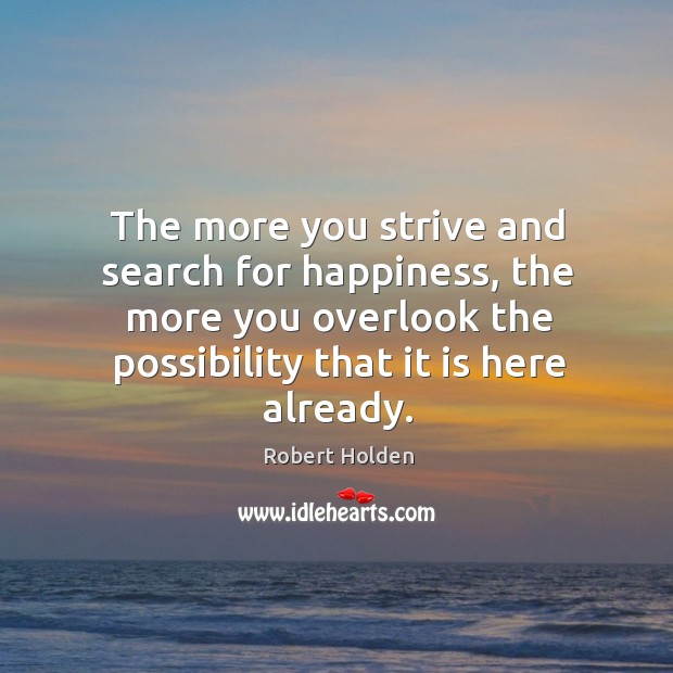 The more you strive and search for happiness, the more you overlook Robert Holden Picture Quote