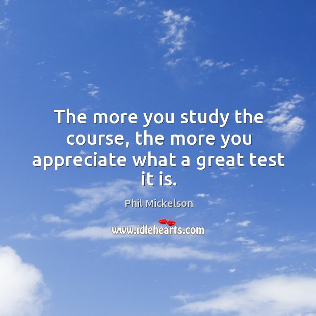 The more you study the course, the more you appreciate what a great test it is. Phil Mickelson Picture Quote