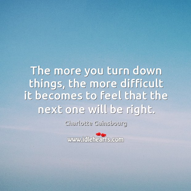 The more you turn down things, the more difficult it becomes to feel that the next one will be right. 