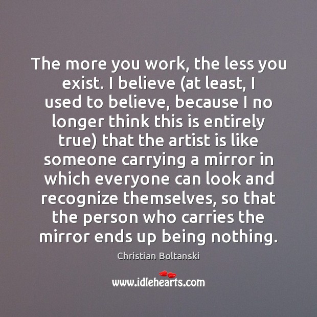 The more you work, the less you exist. I believe (at least, Christian Boltanski Picture Quote