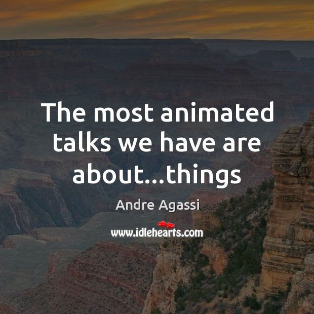 The most animated talks we have are about…things 