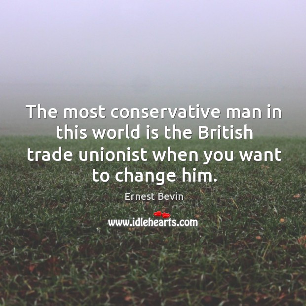 The most conservative man in this world is the british trade unionist when you want to change him. Ernest Bevin Picture Quote