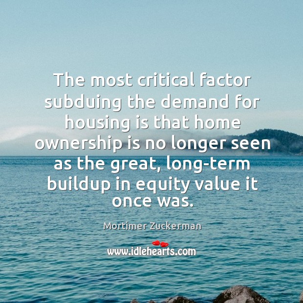 The most critical factor subduing the demand for housing is that home ownership Mortimer Zuckerman Picture Quote