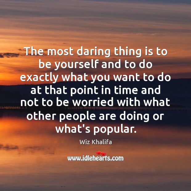 The most daring thing is to be yourself and to do exactly 